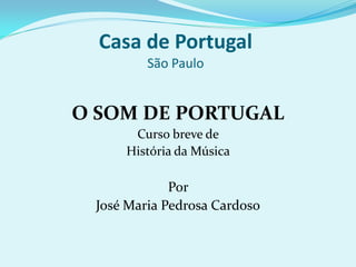 Casa de Portugal
         São Paulo


O SOM DE PORTUGAL
      Curso breve de
     História da Música

             Por
 José Maria Pedrosa Cardoso
 