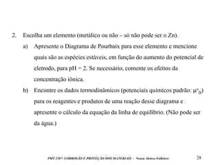 2.

Escolha um elemento (metálico ou não – só não pode ser o Zn).
a)

Apresente o Diagrama de Pourbaix para esse elemento e mencione
quais são as espécies estáveis, em função do aumento do potencial de
eletrodo, para pH = 2. Se necessário, comente os efeitos da

concentração iônica.
b) Encontre os dados termodinâmicos (potenciais químicos padrão: oB)
para os reagentes e produtos de uma reação desse diagrama e

apresente o cálculo da equação da linha de equilíbrio. (Não pode ser
da água.)

PMT 2507- CORROSÃO E PROTEÇÃO DOS MATERIAIS - Neusa Alonso-Falleiros

28

 