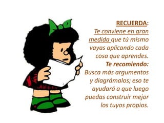 RECUERDA:
   Te conviene en gran
 medida que tú mismo
 vayas aplicando cada
    cosa que aprendes.
        Te recomiendo:
Busca más argumentos
 y diagrámalos; eso te
  ayudará a que luego
puedas construir mejor
      los tuyos propios.
 