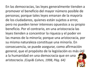 En las democracias, las leyes generalmente tienden a
promover el beneficio del mayor número posible de
personas; porque tales leyes emanan de la mayoría
de los ciudadanos, quienes están sujetos a error,
pero no pueden tener intereses opuestos a su propio
beneficio. Por el contrario, en una aristocracia las
leyes tienden a concentrar la riqueza y el poder en
las manos de la minoría; porque una aristocracia, por
su misma naturaleza constituye una minoría. En
consecuencia, se puede asegurar, como afirmación
general, que el propósito de la legislación es más útil
a la humanidad en una democracia que en una
aristocracia. (Copi& Cohen, 1998, Pág. 64)
 