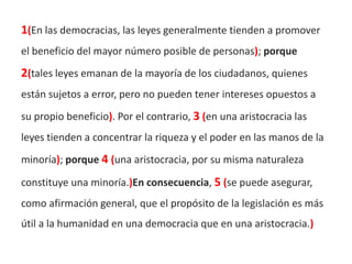 1(En las democracias, las leyes generalmente tienden a promover
el beneficio del mayor número posible de personas); porque
2(tales leyes emanan de la mayoría de los ciudadanos, quienes
están sujetos a error, pero no pueden tener intereses opuestos a
su propio beneficio). Por el contrario, 3 (en una aristocracia las
leyes tienden a concentrar la riqueza y el poder en las manos de la
minoría); porque 4 (una aristocracia, por su misma naturaleza

constituye una minoría.)En consecuencia, 5 (se puede asegurar,
como afirmación general, que el propósito de la legislación es más
útil a la humanidad en una democracia que en una aristocracia.)
 