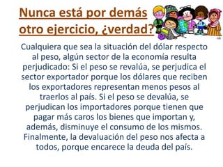 Nunca está por demás
otro ejercicio, ¿verdad?
Cualquiera que sea la situación del dólar respecto
    al peso, algún sector de la economía resulta
perjudicado: Si el peso se revalúa, se perjudica el
sector exportador porque los dólares que reciben
   los exportadores representan menos pesos al
       traerlos al país. Si el peso se devalúa, se
 perjudican los importadores porque tienen que
    pagar más caros los bienes que importan y,
  además, disminuye el consumo de los mismos.
 Finalmente, la devaluación del peso nos afecta a
     todos, porque encarece la deuda del país.
 