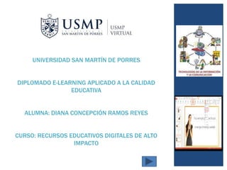 UNIVERSIDAD SAN MARTÍN DE PORRES
DIPLOMADO E-LEARNING APLICADO A LA CALIDAD
EDUCATIVA
ALUMNA: DIANA CONCEPCIÓN RAMOS REYES
CURSO: RECURSOS EDUCATIVOS DIGITALES DE ALTO
IMPACTO
 