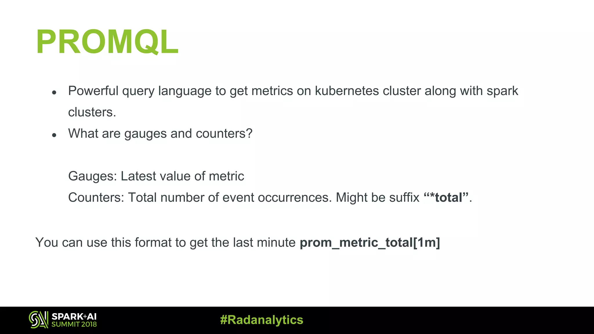 PROMQL ● Powerful query language to get metrics on kubernetes cluster along with spark clusters. ● What are gauges and counters? Gauges: Latest value of metric Counters: Total number of event occurrences. Might be suffix “*total”. You can use this format to get the last minute prom_metric_total[1m] #Radanalytics 