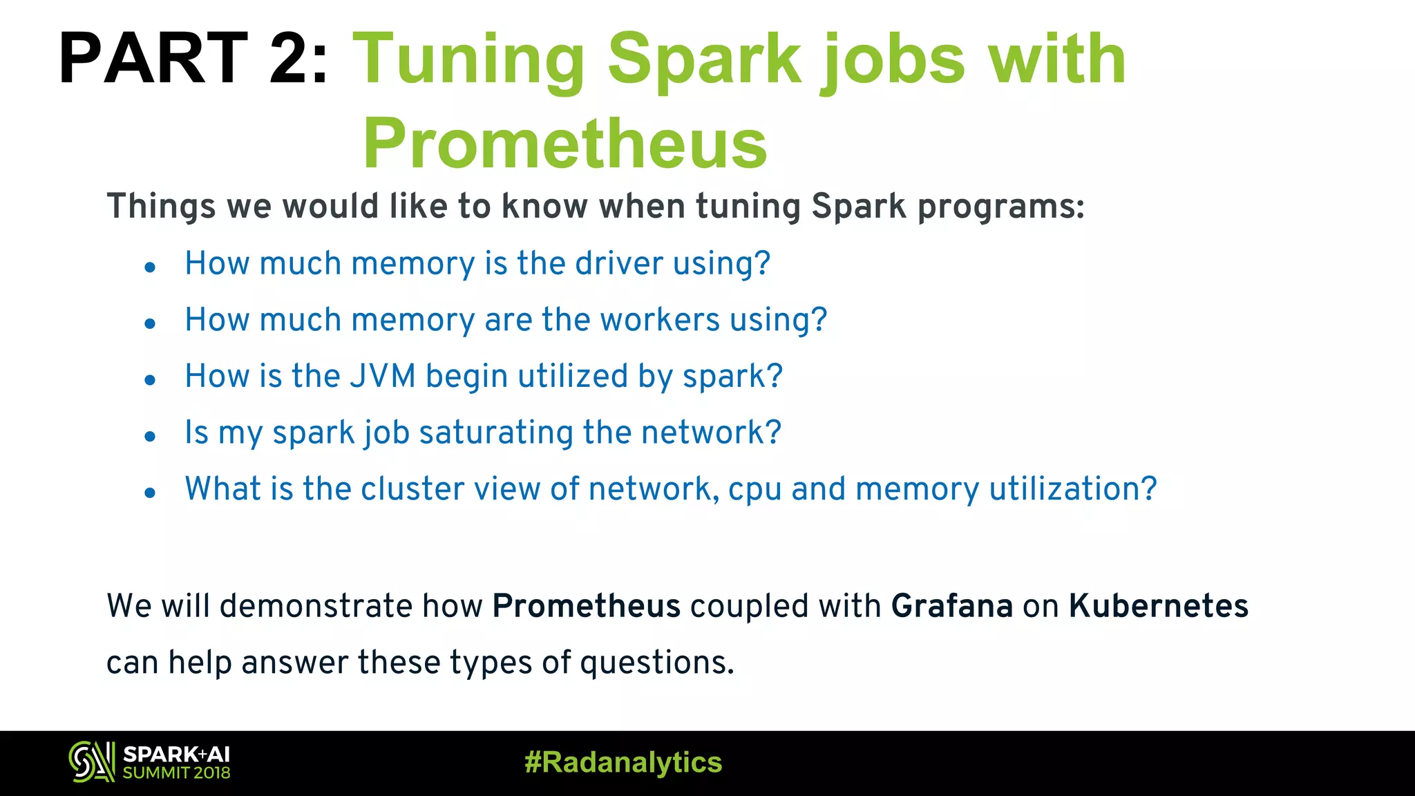 PART 2: Tuning Spark jobs with Prometheus Things we would like to know when tuning Spark programs: ● How much memory is the driver using? ● How much memory are the workers using? ● How is the JVM begin utilized by spark? ● Is my spark job saturating the network? ● What is the cluster view of network, cpu and memory utilization? We will demonstrate how Prometheus coupled with Grafana on Kubernetes can help answer these types of questions. #Radanalytics 