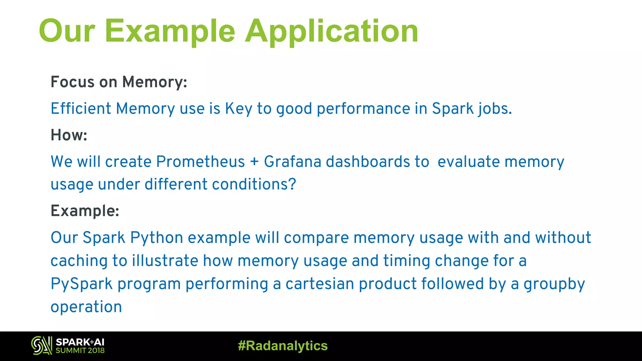 Our Example Application Focus on Memory: Efficient Memory use is Key to good performance in Spark jobs. How: We will create Prometheus + Grafana dashboards to evaluate memory usage under different conditions? Example: Our Spark Python example will compare memory usage with and without caching to illustrate how memory usage and timing change for a PySpark program performing a cartesian product followed by a groupby operation #Radanalytics 