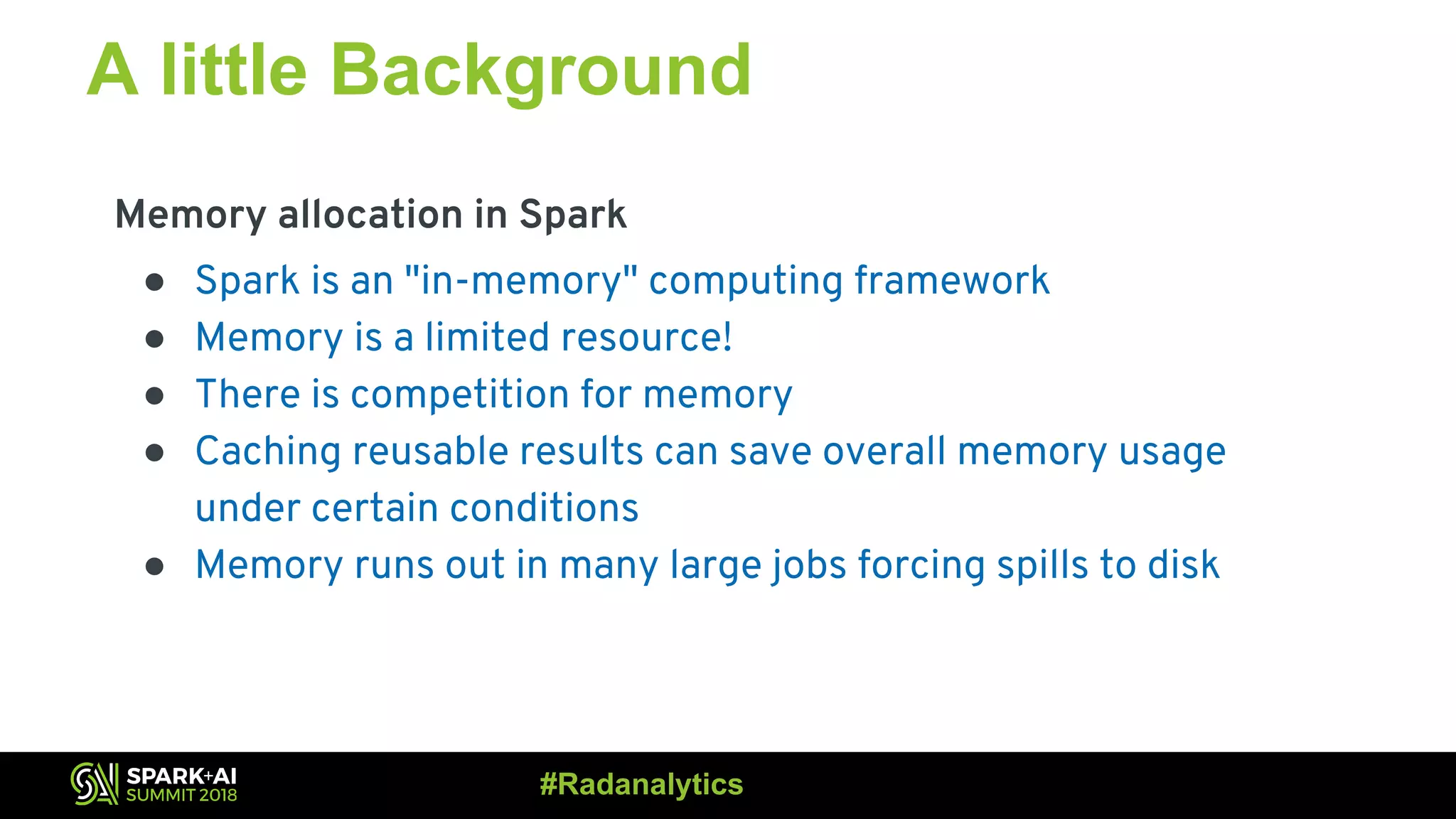 A little Background Memory allocation in Spark ● Spark is an "in-memory" computing framework ● Memory is a limited resource! ● There is competition for memory ● Caching reusable results can save overall memory usage under certain conditions ● Memory runs out in many large jobs forcing spills to disk #Radanalytics 