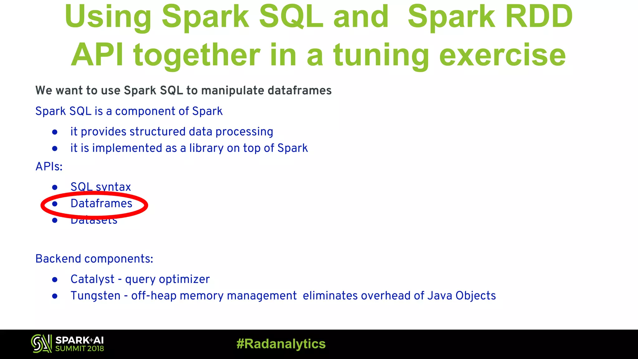 Using Spark SQL and Spark RDD API together in a tuning exercise We want to use Spark SQL to manipulate dataframes Spark SQL is a component of Spark ● it provides structured data processing ● it is implemented as a library on top of Spark APIs: ● SQL syntax ● Dataframes ● Datasets Backend components: ● Catalyst - query optimizer ● Tungsten - off-heap memory management eliminates overhead of Java Objects #Radanalytics 