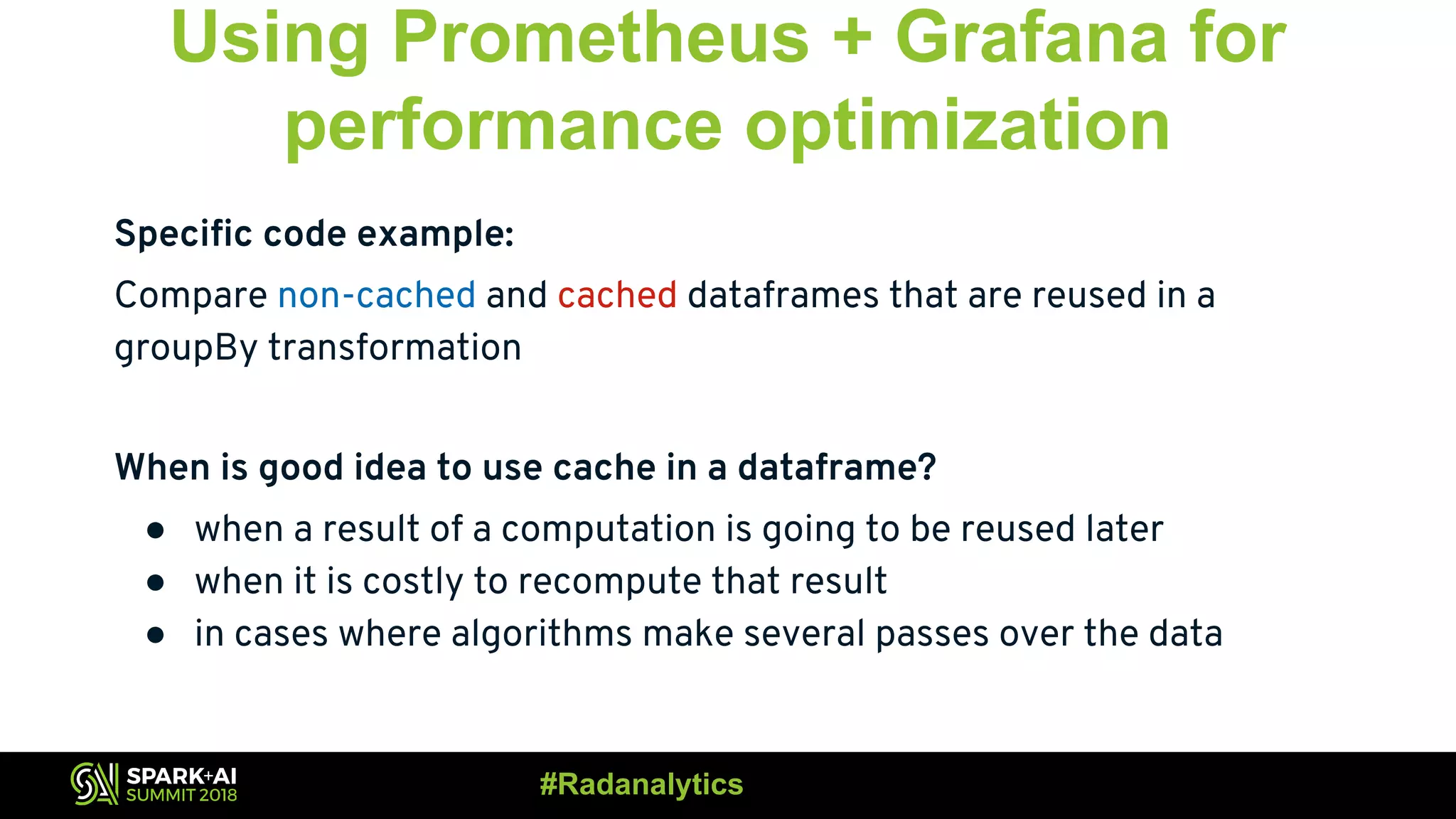 Using Prometheus + Grafana for performance optimization Specific code example: Compare non-cached and cached dataframes that are reused in a groupBy transformation When is good idea to use cache in a dataframe? ● when a result of a computation is going to be reused later ● when it is costly to recompute that result ● in cases where algorithms make several passes over the data #Radanalytics 