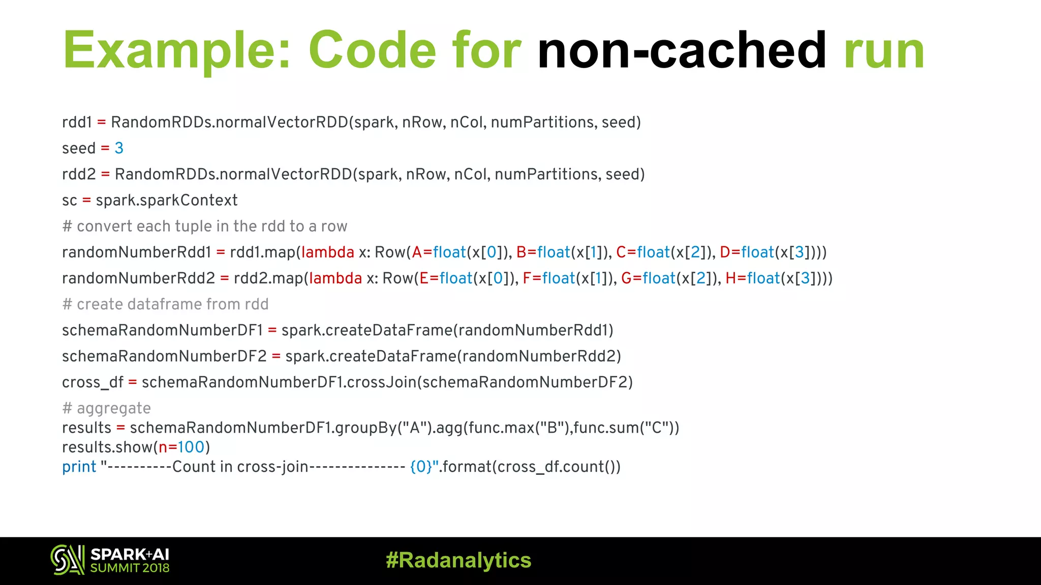 Example: Code for non-cached run rdd1 = RandomRDDs.normalVectorRDD(spark, nRow, nCol, numPartitions, seed) seed = 3 rdd2 = RandomRDDs.normalVectorRDD(spark, nRow, nCol, numPartitions, seed) sc = spark.sparkContext # convert each tuple in the rdd to a row randomNumberRdd1 = rdd1.map(lambda x: Row(A=float(x[0]), B=float(x[1]), C=float(x[2]), D=float(x[3]))) randomNumberRdd2 = rdd2.map(lambda x: Row(E=float(x[0]), F=float(x[1]), G=float(x[2]), H=float(x[3]))) # create dataframe from rdd schemaRandomNumberDF1 = spark.createDataFrame(randomNumberRdd1) schemaRandomNumberDF2 = spark.createDataFrame(randomNumberRdd2) cross_df = schemaRandomNumberDF1.crossJoin(schemaRandomNumberDF2) # aggregate results = schemaRandomNumberDF1.groupBy("A").agg(func.max("B"),func.sum("C")) results.show(n=100) print "----------Count in cross-join--------------- {0}".format(cross_df.count()) #Radanalytics 