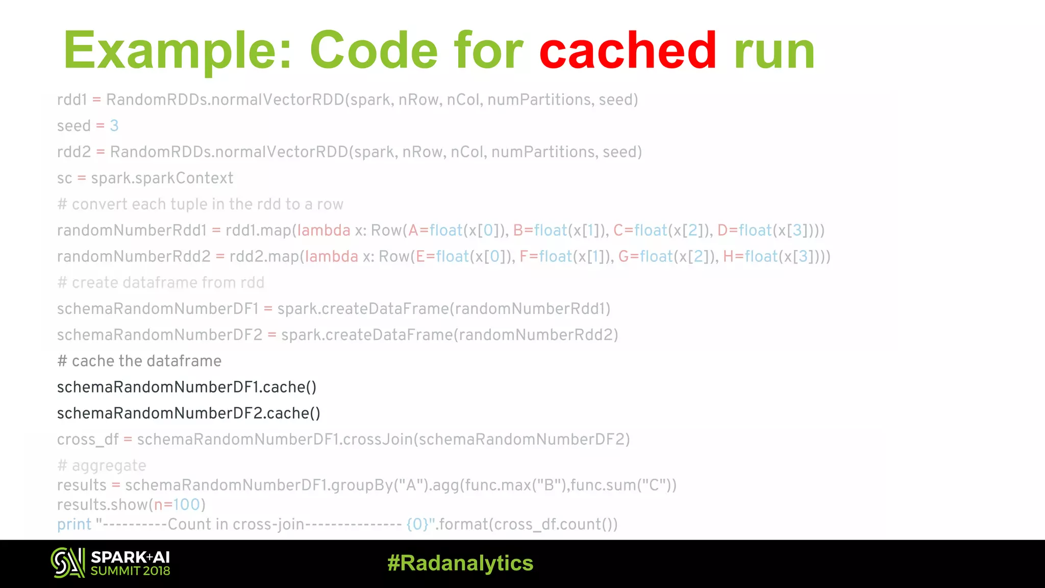 Example: Code for cached run rdd1 = RandomRDDs.normalVectorRDD(spark, nRow, nCol, numPartitions, seed) seed = 3 rdd2 = RandomRDDs.normalVectorRDD(spark, nRow, nCol, numPartitions, seed) sc = spark.sparkContext # convert each tuple in the rdd to a row randomNumberRdd1 = rdd1.map(lambda x: Row(A=float(x[0]), B=float(x[1]), C=float(x[2]), D=float(x[3]))) randomNumberRdd2 = rdd2.map(lambda x: Row(E=float(x[0]), F=float(x[1]), G=float(x[2]), H=float(x[3]))) # create dataframe from rdd schemaRandomNumberDF1 = spark.createDataFrame(randomNumberRdd1) schemaRandomNumberDF2 = spark.createDataFrame(randomNumberRdd2) # cache the dataframe schemaRandomNumberDF1.cache() schemaRandomNumberDF2.cache() cross_df = schemaRandomNumberDF1.crossJoin(schemaRandomNumberDF2) # aggregate results = schemaRandomNumberDF1.groupBy("A").agg(func.max("B"),func.sum("C")) results.show(n=100) print "----------Count in cross-join--------------- {0}".format(cross_df.count()) #Radanalytics 