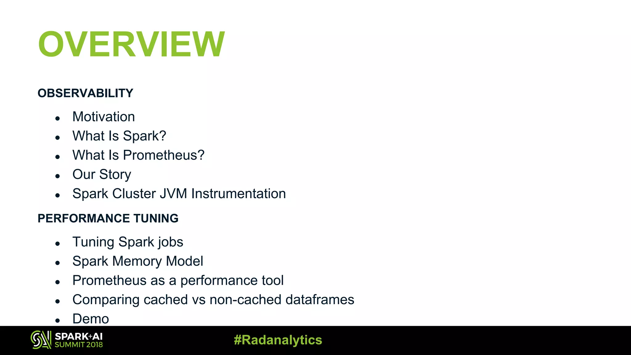 OVERVIEW OBSERVABILITY ● Motivation ● What Is Spark?​ ● What Is Prometheus? ● Our Story ● Spark Cluster JVM Instrumentation PERFORMANCE TUNING ● Tuning Spark jobs ● Spark Memory Model ● Prometheus as a performance tool ● Comparing cached vs non-cached dataframes ● Demo #Radanalytics 