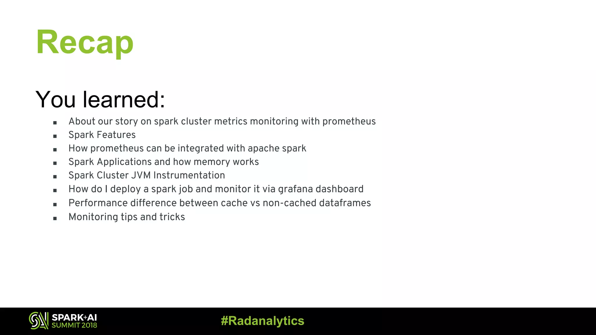 Recap You learned: ■ About our story on spark cluster metrics monitoring with prometheus ■ Spark Features ■ How prometheus can be integrated with apache spark ■ Spark Applications and how memory works ■ Spark Cluster JVM Instrumentation ■ How do I deploy a spark job and monitor it via grafana dashboard ■ Performance difference between cache vs non-cached dataframes ■ Monitoring tips and tricks #Radanalytics 