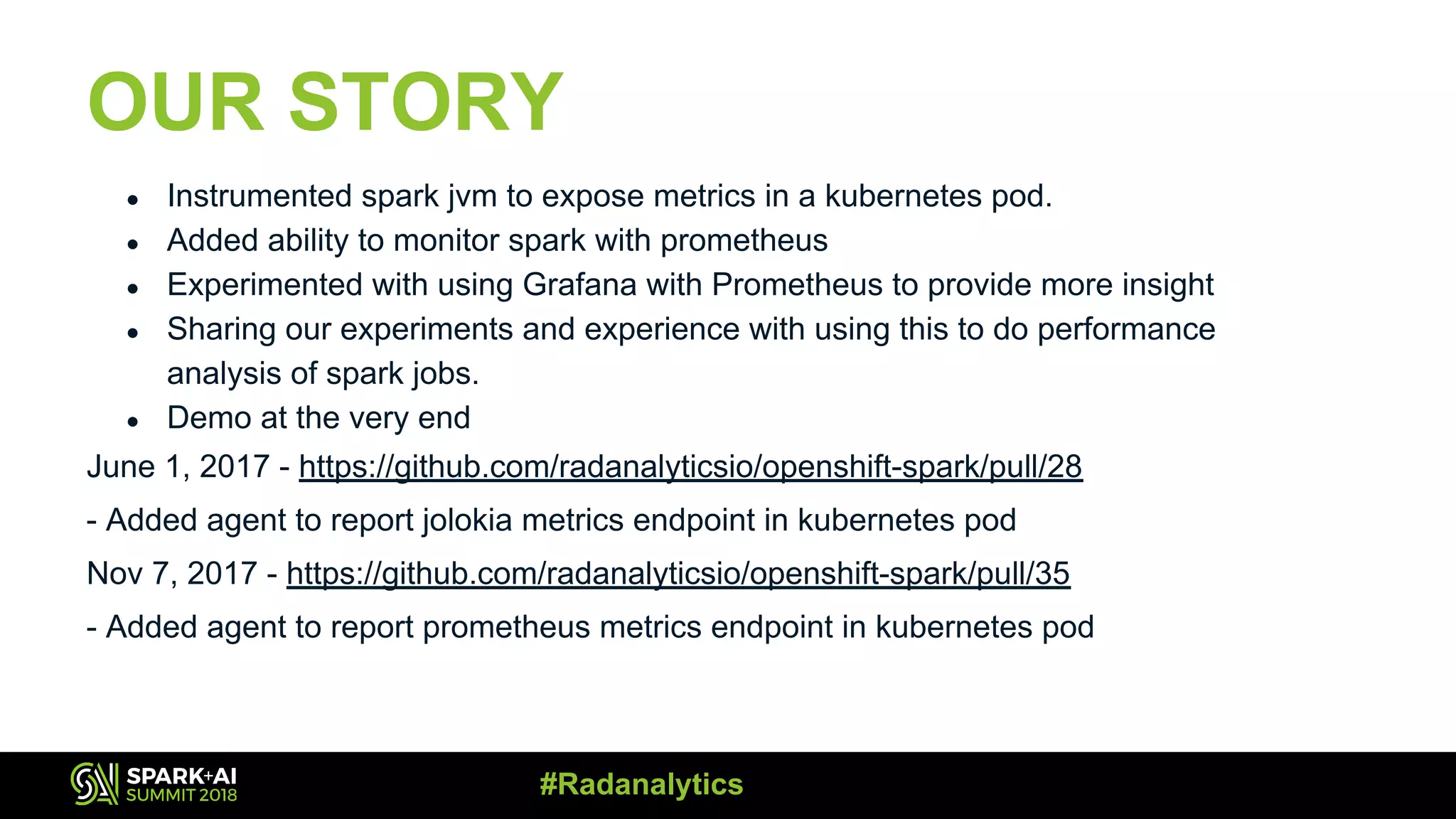 OUR STORY ● Instrumented spark jvm to expose metrics in a kubernetes pod. ● Added ability to monitor spark with prometheus ● Experimented with using Grafana with Prometheus to provide more insight ● Sharing our experiments and experience with using this to do performance analysis of spark jobs. ● Demo at the very end June 1, 2017 - https://github.com/radanalyticsio/openshift-spark/pull/28 - Added agent to report jolokia metrics endpoint in kubernetes pod Nov 7, 2017 - https://github.com/radanalyticsio/openshift-spark/pull/35 - Added agent to report prometheus metrics endpoint in kubernetes pod #Radanalytics 