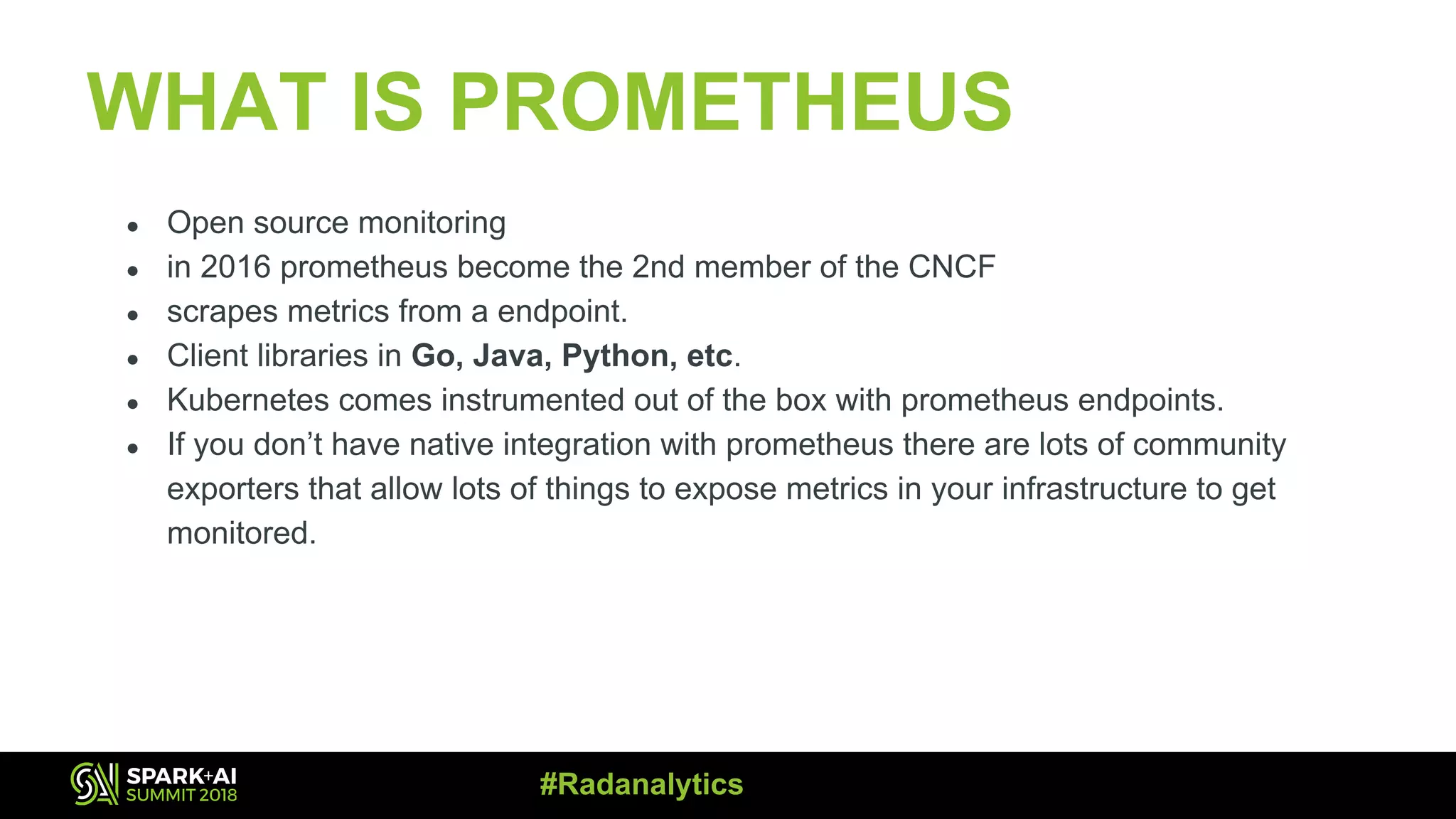 WHAT IS PROMETHEUS ● Open source monitoring ● in 2016 prometheus become the 2nd member of the CNCF ● scrapes metrics from a endpoint. ● Client libraries in Go, Java, Python, etc. ● Kubernetes comes instrumented out of the box with prometheus endpoints. ● If you don’t have native integration with prometheus there are lots of community exporters that allow lots of things to expose metrics in your infrastructure to get monitored. #Radanalytics 