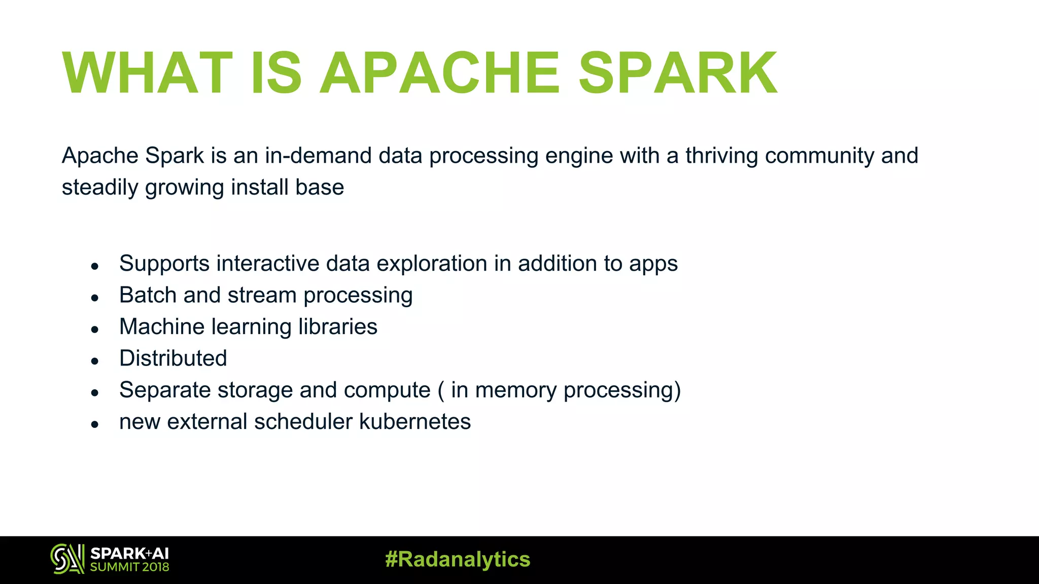 WHAT IS APACHE SPARK Apache Spark is an in-demand data processing engine with a thriving community and steadily growing install base ● Supports interactive data exploration in addition to apps ● Batch and stream processing ● Machine learning libraries ● Distributed ● Separate storage and compute ( in memory processing) ● new external scheduler kubernetes #Radanalytics 