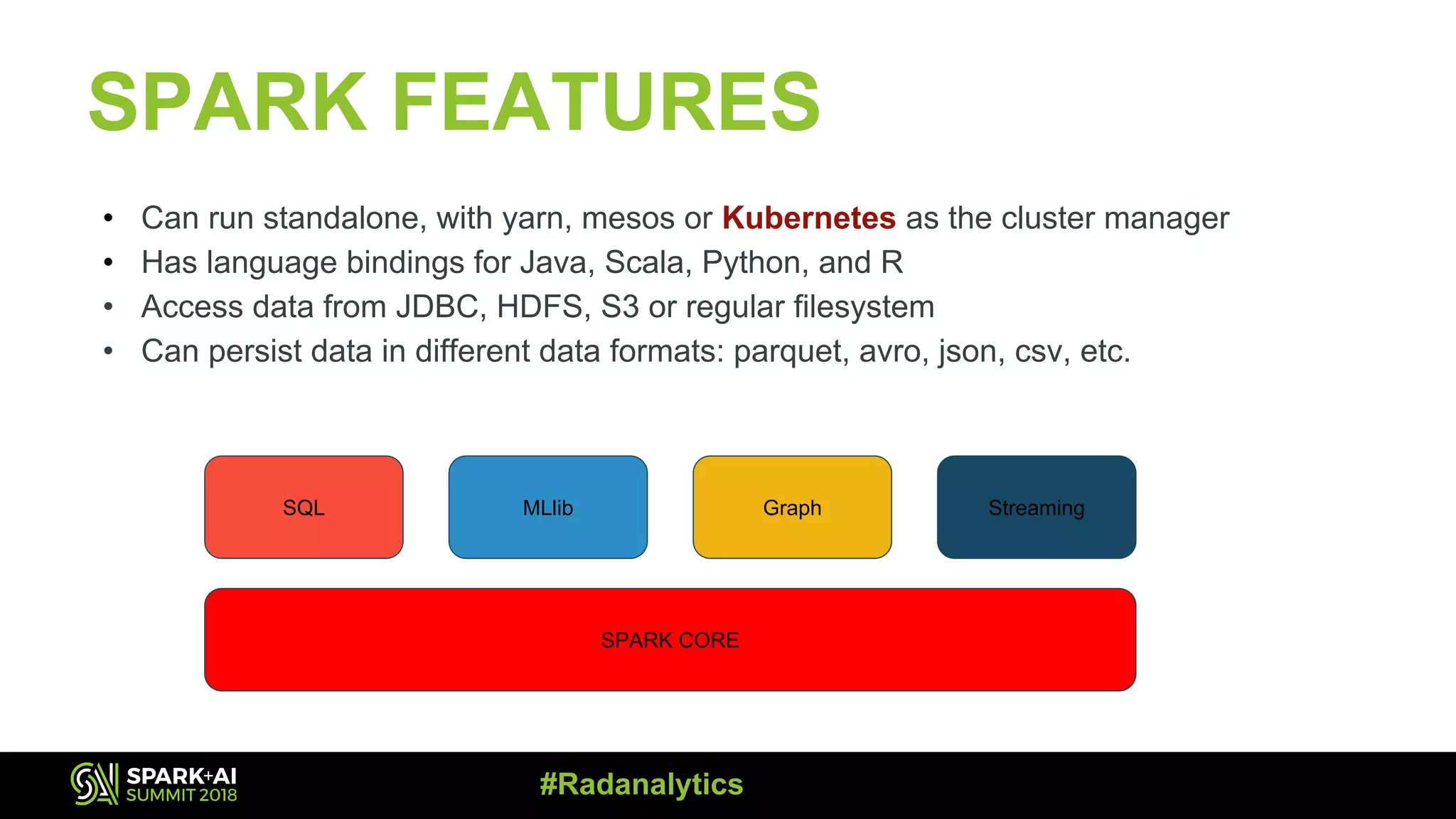 SPARK FEATURES • Can run standalone, with yarn, mesos or Kubernetes as the cluster manager • Has language bindings for Java, Scala, Python, and R • Access data from JDBC, HDFS, S3 or regular filesystem • Can persist data in different data formats: parquet, avro, json, csv, etc. SQL MLlib Graph Streaming SPARK CORE #Radanalytics 