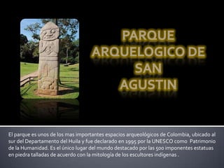 El parque es unos de los mas importantes espacios arqueológicos de Colombia, ubicado al
sur del Departamento del Huila y fue declarado en 1995 por la UNESCO como Patrimonio
de la Humanidad. Es el único lugar del mundo destacado por las 500 imponentes estatuas
en piedra talladas de acuerdo con la mitología de los escultores indígenas .
 