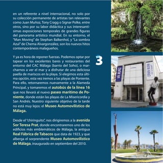 en un referente a nivel internacional, no solo por
su colección permanente de artistas tan relevantes
como Juan Muñoz, Tony Cragg o Signar Polke, entre
otros, sino por su labor didáctica y sus interesantí-
simas exposiciones temporales de grandes figuras
del panorama artístico mundial. En su entorno, el
“Man Moving” de Stephan Balkenhol, y “La sombra
Azul”de Chema Alvargonzález, son los nuevos hitos
contemporáneos malagueños.
Y ya es hora de reponer fuerzas. Podemos optar por
tapear en los excelentes bares y restaurantes del
entorno del CAC Málaga (barrio del Soho), o mar-
charnos a ver el mar y a disfrutar de una deliciosa
paella de mariscos en la playa. Si elegimos esta últi-
ma opción, esta vez iremos a las playas de Poniente.
Para ello, retornaremos nuevamente a la Alameda
Principal, y tomaremos el autobús de la línea 16
que nos llevará al nuevo paseo marítimo de Po-
niente, donde están las playas de La Misericordia y
San Andrés. Nuestro siguiente objetivo de la tarde
no está muy lejos: el Museo Automovilístico de
Málaga.
Desde el “chiringuito”, nos dirigiremos a la avenida
Sor Teresa Prat, donde encontraremos uno de los
edificios más emblemáticos de Málaga, la antigua
Real Fábrica de Tabacos que data de 1923, y que
alberga el sorprendente Museo Automovilístico
de Málaga, inaugurado en septiembre del 2010.
3
 