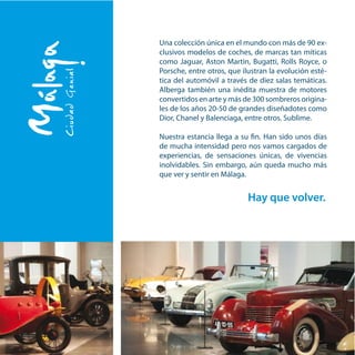 Una colección única en el mundo con más de 90 ex-
clusivos modelos de coches, de marcas tan míticas
como Jaguar, Aston Martin, Bugatti, Rolls Royce, o
Porsche, entre otros, que ilustran la evolución esté-
tica del automóvil a través de diez salas temáticas.
Alberga también una inédita muestra de motores
convertidos en arte y más de 300 sombreros origina-
les de los años 20-50 de grandes diseñadotes como
Dior, Chanel y Balenciaga, entre otros. Sublime.
Nuestra estancia llega a su fin. Han sido unos días
de mucha intensidad pero nos vamos cargados de
experiencias, de sensaciones únicas, de vivencias
inolvidables. Sin embargo, aún queda mucho más
que ver y sentir en Málaga.
Hay que volver.
 