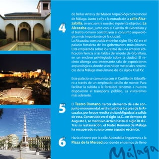 de Bellas Artes y del Museo Arqueológico Provincial
de Málaga. Junto a él y a la entrada de la calle Alca-
zabilla, se encuentra nuestro siguiente objetivo: La
Alcazaba que, junto con el Castillo de Gibralfaro y
el teatro romano constituyen el conjunto arqueoló-
gico más importante de la ciudad.
La Alcazaba, construida entre los siglos XI y XV, era el
palacio fortaleza de los gobernantes musulmanes.
Está emplazada sobre los restos de una anterior edi-
ficación fenicia a las faldas del monte de Gibralfaro,
en un enclave privilegiado sobre la ciudad. El re-
cinto alberga una interesante sala de exposiciones
arqueológicas, donde se exhiben materiales cerámi-
cos de la Málaga musulmana de los siglos XI al XV.
Este palacio se comunica con el Castillo de Gibralfa-
ro a través de un empinado pasillo de monte. Para
facilitar la subida a la fortaleza tenemos a nuestra
disposición el transporte público. La visitaremos
más adelante.
El Teatro Romano, tercer elemento de este con-
junto monumental, está situado a los pies de la Al-
cazaba,porloqueresultavisitaobligadaalasalida
de esta. Construido en el siglo I a.C., en tiempos de
Augusto I, se mantuvo activo hasta el siglo III d.C.
Tras su restauración, el Teatro Romano de Málaga
ha recuperado su uso como espacio escénico.
Hacia el norte por la calle Alcazabilla llegaremos a la
Plaza de la Merced por donde entramos de lleno
4
5
6
 