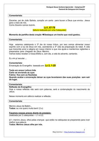 Paróquia Nossa Senhora Aparecida – Campinas/SP
                                                        Pastoral da Catequese de Crianças


Comentarista:

Zacarias, pai de João Batista, compôs um canto para louvar a Deus que enviou Jesus
para o meio de nós.
Como Zacaria vamos rezá-lo.
                                       Lc1, 67-79
                         (leitura realizada por uma Catequista)

Momento de partilha desta oração Destaque um trecho que você gostou.

Comentarista:

Hoje estamos celebrando o 3º dia do nosso tríduo, por isso vamos alimentar nosso
espírito com a luz de Deus em nós, acendendo a 3º vela da preparação do natal. À vela
que transmite amor e alegria em nosso interior e que nos ajuda a mantermos vigilantes e
preparados para chegada de Deus Menino.                                                .
Vamos todos receber a nossa Bíblia e, com ela, a vela do advento, cantando.

Eu vim p/ escutar....

Comentarista:
Encenação do Evangelho baseado em: Lc 2, 1-20

Texto em anexo Leitura Inês
Carla vai enviando as cças
Fatima fica com os flautistas
Quando acabar a encenação deixar as cças levantarem das suas posições sem sair
do lugar.

Comentarista:
Reflexão do Evangelho:
Hoje a nossa reflexão não será com palavras, será a contemplação do nascimento de
Jesus.

Nesse momento em silêncio realizar a reflexão.

Comentarista:

Menino Jesus de Belém...
Todos: eu vos quero muito bem! (3 x)

Façamos nossas preces diante do presépio:
(realizada por 2 catequistas – L1 e L2)

L1 - menino Jesus, olhai pelas crianças que estão na catequese se preparando para viver
melhor sua palavra.
Todos: Menino Jesus olhe por nós.

                                                                                               2
                                                 Blog Cateclicar – http://cateclicar.blogspot.com
 