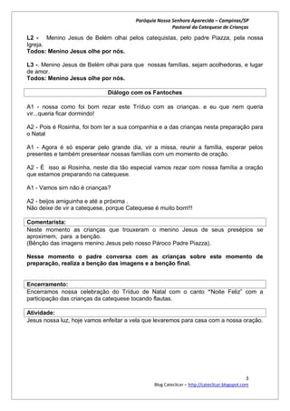 Paróquia Nossa Senhora Aparecida – Campinas/SP
                                                       Pastoral da Catequese de Crianças

L2 - Menino Jesus de Belém olhai pelos catequistas, pelo padre Piazza, pela nossa
Igreja.
Todos: Menino Jesus olhe por nós.

L3 -. Menino Jesus de Belém olhai para que nossas famílias, sejam acolhedoras, e lugar
de amor.
Todos: Menino Jesus olhe por nós.

                             Diálogo com os Fantoches

A1 - nossa como foi bom rezar este Tríduo com as crianças. e eu que nem queria
vir...queria ficar dormindo!

A2 - Pois é Rosinha, foi bom ter a sua companhia e a das crianças nesta preparação para
o Natal

A1 - Agora é só esperar pelo grande dia, vir a missa, reunir a família, esperar pelos
presentes e também presentear nossas famílias com um momento de oração.

A2 - É isso ai Rosinha, neste dia tão especial vamos rezar com nossa família a oração
que estamos preparando na catequese.

A1 - Vamos sim não é crianças?

A2 - beijos amiguinha e até a próxima .
Não deixe de vir a catequese, porque Catequese é muito bom!!!

Comentarista:
Neste momento as crianças que trouxeram o menino Jesus de seus presépios se
aproximem, para a benção.
(Bênção das imagens menino Jesus pelo nosso Pároco Padre Piazza).

Nesse momento o padre conversa com as crianças sobre este momento de
preparação, realiza a benção das imagens e a benção final.


Encerramento:
Encerramos nossa celebração do Tríduo de Natal com o canto “Noite Feliz” com a
participação das crianças da catequese tocando flautas.

Atividade:
Jesus nossa luz, hoje vamos enfeitar a vela que levaremos para casa com a nossa oração.




                                                                                             3
                                               Blog Cateclicar – http://cateclicar.blogspot.com
 