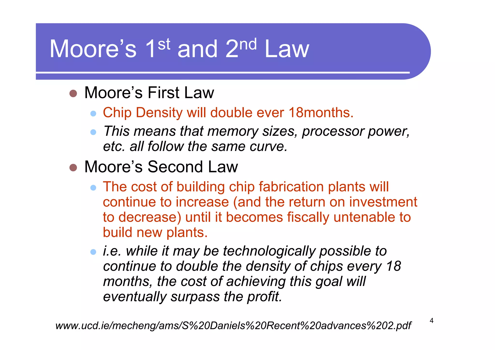 Moore’s 1st and 2nd Law
     Moore’s First Law
        Chip Density will double ever 18months.
        This means that memory sizes, processor power,
        etc. all follow the same curve.
     Moore’s Second Law
        The cost of building chip fabrication plants will
        continue to increase (and the return on investment
        to decrease) until it becomes fiscally untenable to
        build new plants.
        i.e. while it may be technologically possible to
        continue to double the density of chips every 18
        months, the cost of achieving this goal will
        eventually surpass the profit.
                                                                 4
www.ucd.ie/mecheng/ams/S%20Daniels%20Recent%20advances%202.pdf
 