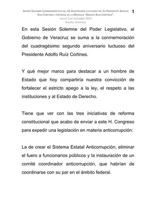 SESIÓN SOLEMNE CONMEMORATIVA DEL 42 ANIVERSARIO LUCTUOSO DEL EX PRESIDENTE ADOLFO
RUIZ CORTINES Y ENTREGA DE LA MEDALLA “ADOLFO RUIZ CORTINES”.
JUEVES 3 DE DICIEMBRE 2015
XALAPA, VERACRUZ
En esta Sesión Solemne del Poder Legislativo, el
Gobierno de Veracruz se suma a la conmemoración
del cuadragésimo segundo aniversario luctuoso del
Presidente Adolfo Ruíz Cortines.
Y qué mejor marco para destacar a un hombre de
Estado que hoy compartiría nuestra convicción de
fortalecer el estricto apego a la ley, el respeto a las
instituciones y al Estado de Derecho.
Tiene que ver con las tres iniciativas de reforma
constitucional que acabo de enviar a este H. Congreso
para expedir una legislación en materia anticorrupción:
La de crear el Sistema Estatal Anticorrupción, eliminar
el fuero a funcionarios públicos y la instauración de un
comité coordinador anticorrupción, que habrían de
coordinarse con su par en el ámbito federal.
1
 
