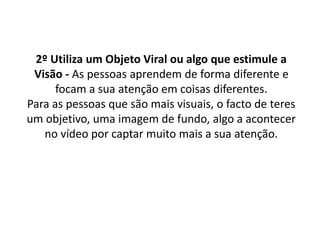 2º Utiliza um Objeto Viral ou algo que estimule a 
Visão - As pessoas aprendem de forma diferente e 
focam a sua atenção em coisas diferentes. 
Para as pessoas que são mais visuais, o facto de teres 
um objetivo, uma imagem de fundo, algo a acontecer 
no vídeo por captar muito mais a sua atenção. 
 