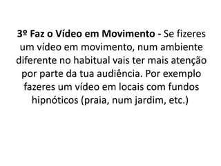 3º Faz o Vídeo em Movimento - Se fizeres 
um vídeo em movimento, num ambiente 
diferente no habitual vais ter mais atenção 
por parte da tua audiência. Por exemplo 
fazeres um vídeo em locais com fundos 
hipnóticos (praia, num jardim, etc.) 
 