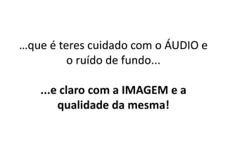 …que é teres cuidado com o ÁUDIO e 
o ruído de fundo... 
...e claro com a IMAGEM e a 
qualidade da mesma! 
 