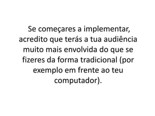 Se começares a implementar, 
acredito que terás a tua audiência 
muito mais envolvida do que se 
fizeres da forma tradicional (por 
exemplo em frente ao teu 
computador). 
 