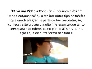 1º Faz um Video a Conduzir - Enquanto estás em 
'Modo Automático' ou a realizar outro tipo de tarefas 
que envolvam grande parte da tua concentração, 
começas este processo muito interessante que tanto 
serve para aprenderes como para realizares outras 
ações que de outra forma não farias. 
 
