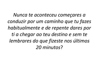 Nunca te aconteceu começares a 
conduzir por um caminho que tu fazes 
habitualmente e de repente dares por 
ti a chegar ao teu destino e sem te 
lembrares do que fizeste nos últimos 
20 minutos? 
 
