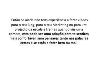 Então se ainda não tens experiência a fazer vídeos 
para o teu Blog, para o teu Marketing ou para um 
projecto da escola e tremes quando vês uma 
camera, esta pode ser uma solução para te sentires 
mais confortável, sem pensares tanto nas palavras 
certas e se estás a fazer bem ou mal. 
 