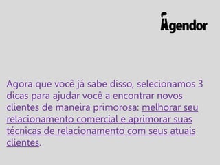 Agora que você já sabe disso, selecionamos 3
dicas para ajudar você a encontrar novos
clientes de maneira primorosa: melhorar seu
relacionamento comercial e aprimorar suas
técnicas de relacionamento com seus atuais
clientes.

 