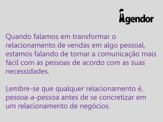 Quando falamos em transformar o
relacionamento de vendas em algo pessoal,
estamos falando de tornar a comunicação mais
fácil com as pessoas de acordo com as suas
necessidades.

Lembre-se que qualquer relacionamento é,
pessoa-a-pessoa antes de se concretizar em
um relacionamento de negócios.

 
