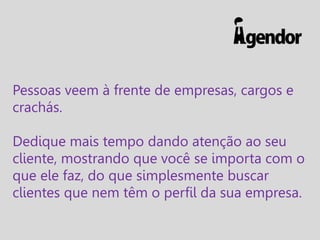 Pessoas veem à frente de empresas, cargos e
crachás.
Dedique mais tempo dando atenção ao seu
cliente, mostrando que você se importa com o
que ele faz, do que simplesmente buscar
clientes que nem têm o perfil da sua empresa.

 
