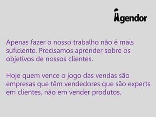Apenas fazer o nosso trabalho não é mais
suficiente. Precisamos aprender sobre os
objetivos de nossos clientes.
Hoje quem vence o jogo das vendas são
empresas que têm vendedores que são experts
em clientes, não em vender produtos.

 