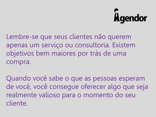 Lembre-se que seus clientes não querem
apenas um serviço ou consultoria. Existem
objetivos bem maiores por trás de uma
compra.
Quando você sabe o que as pessoas esperam
de você, você consegue oferecer algo que seja
realmente valioso para o momento do seu
cliente.

 