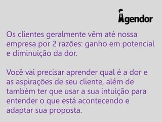 Os clientes geralmente vêm até nossa
empresa por 2 razões: ganho em potencial
e diminuição da dor.
Você vai precisar aprender qual é a dor e
as aspirações de seu cliente, além de
também ter que usar a sua intuição para
entender o que está acontecendo e
adaptar sua proposta.

 