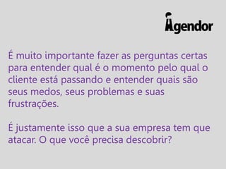 É muito importante fazer as perguntas certas
para entender qual é o momento pelo qual o
cliente está passando e entender quais são
seus medos, seus problemas e suas
frustrações.

É justamente isso que a sua empresa tem que
atacar. O que você precisa descobrir?

 