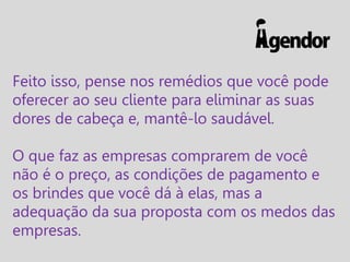 Feito isso, pense nos remédios que você pode
oferecer ao seu cliente para eliminar as suas
dores de cabeça e, mantê-lo saudável.
O que faz as empresas comprarem de você
não é o preço, as condições de pagamento e
os brindes que você dá à elas, mas a
adequação da sua proposta com os medos das
empresas.

 