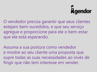 O vendedor precisa garantir que seus clientes
estejam bem-sucedidos, e que seu serviço
agregue e proporcione para ele o bem-estar
que ele está esperando.
Assuma a sua postura como vendedor
e mostre ao seu cliente uma proposta que
supre todas as suas necessidades ao invés de
fingir que não tem interesse em vender.

 