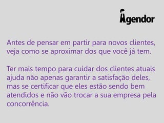 Antes de pensar em partir para novos clientes,
veja como se aproximar dos que você já tem.
Ter mais tempo para cuidar dos clientes atuais
ajuda não apenas garantir a satisfação deles,
mas se certificar que eles estão sendo bem
atendidos e não vão trocar a sua empresa pela
concorrência.

 