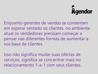 Enquanto gerentes de vendas se contentam
em esperar sentado os clientes, no ambiente
atual os vendedores precisam começar a
pensar nas diferentes formas de aumentar a
sua base de clientes.
Isso não significa mudar suas ofertas de
serviços, significa se concentrar mais no
relacionamento 1-a-1 com seus clientes.

 