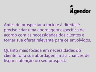 Antes de prospectar a torto e à direita, é
preciso criar uma abordagem específica de
acordo com as necessidades dos clientes e
tornar sua oferta relevante para os envolvidos.
Quanto mais focada em necessidades do
cliente for a sua abordagem, mais chances de
fisgar a atenção do seu prospect.

 