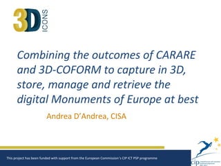 Combining the outcomes of CARARE
and 3D-COFORM to capture in 3D,
store, manage and retrieve the
digital Monuments of Europe at best
Andrea D’Andrea, CISA
This project has been funded with support from the European Commission‘s CIP ICT PSP programme
 