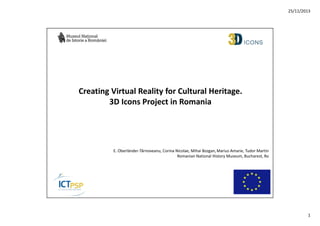 25/11/2013

Creating Virtual Reality for Cultural Heritage.
3D Icons Project in Romania

E. Oberländer-Târnoveanu, Corina Nicolae, Mihai Bozgan, Marius Amarie, Tudor Martin
Romanian National History Museum, Bucharest, Ro

1

 